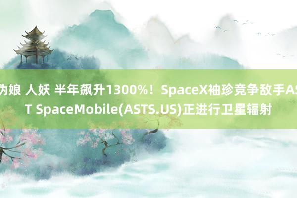 伪娘 人妖 半年飙升1300%！SpaceX袖珍竞争敌手AST SpaceMobile(ASTS.US)正进行卫星辐射