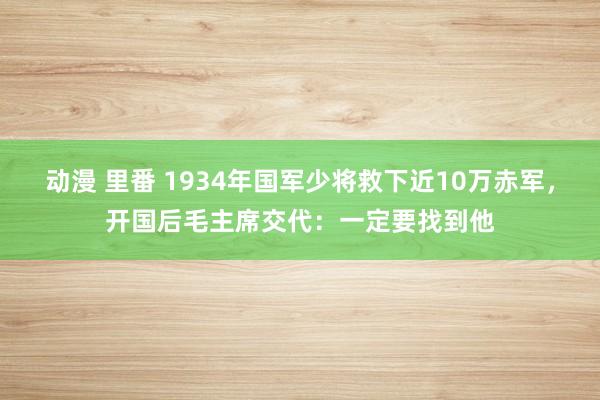 动漫 里番 1934年国军少将救下近10万赤军，开国后毛主席交代：一定要找到他