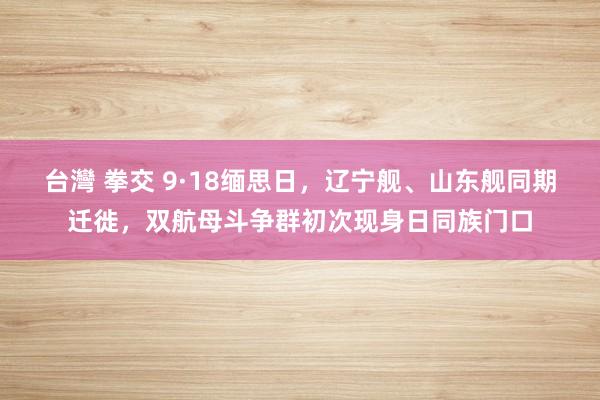 台灣 拳交 9·18缅思日，辽宁舰、山东舰同期迁徙，双航母斗争群初次现身日同族门口