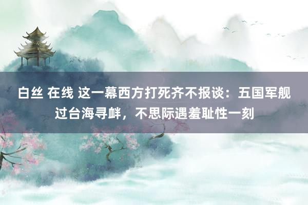 白丝 在线 这一幕西方打死齐不报谈：五国军舰过台海寻衅，不思际遇羞耻性一刻