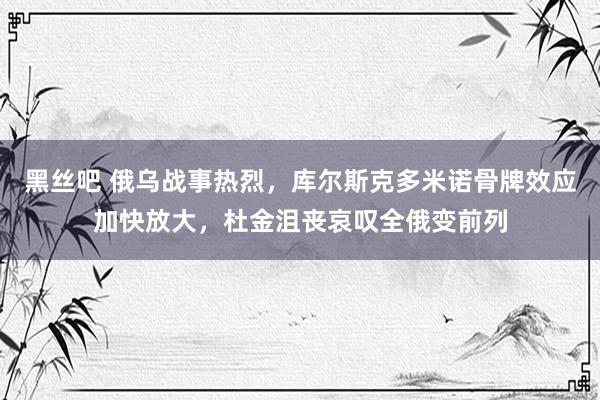 黑丝吧 俄乌战事热烈，库尔斯克多米诺骨牌效应加快放大，杜金沮丧哀叹全俄变前列