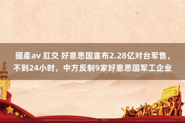 國產av 肛交 好意思国宣布2.28亿对台军售，不到24小时，中方反制9家好意思国军工企业