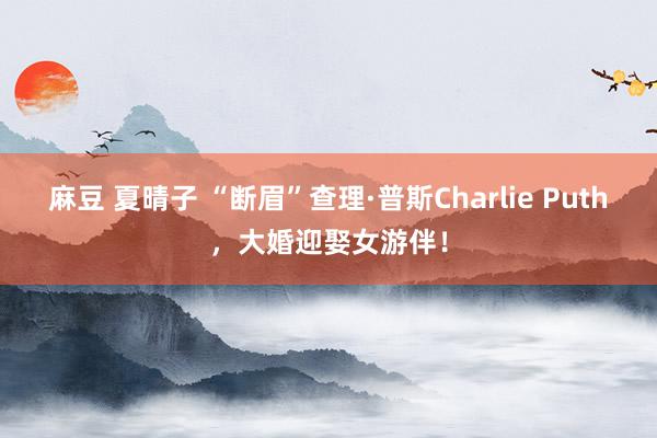 麻豆 夏晴子 “断眉”查理·普斯Charlie Puth，大婚迎娶女游伴！