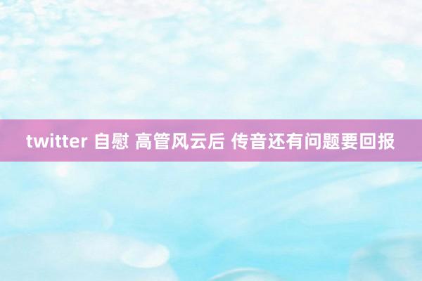 twitter 自慰 高管风云后 传音还有问题要回报