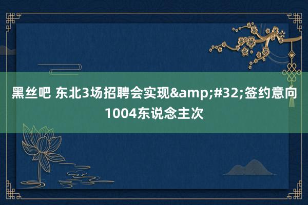 黑丝吧 东北3场招聘会实现&#32;签约意向1004东说念主次