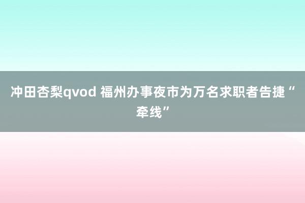 冲田杏梨qvod 福州办事夜市为万名求职者告捷“牵线”