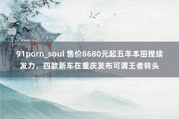 91porn_soul 售价8680元起五羊本田捏续发力，四款新车在重庆发布可谓王者转头