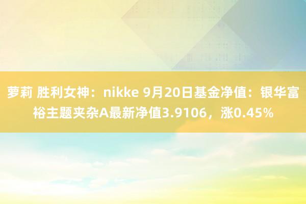 萝莉 胜利女神：nikke 9月20日基金净值：银华富裕主题夹杂A最新净值3.9106，涨0.45%