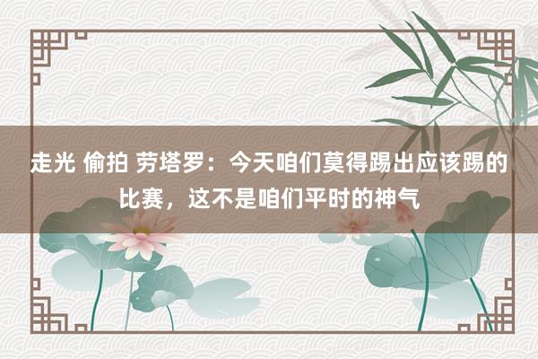 走光 偷拍 劳塔罗：今天咱们莫得踢出应该踢的比赛，这不是咱们平时的神气