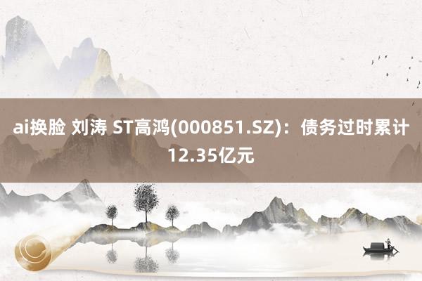 ai换脸 刘涛 ST高鸿(000851.SZ)：债务过时累计12.35亿元