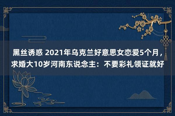 黑丝诱惑 2021年乌克兰好意思女恋爱5个月，求婚大10岁河南东说念主：不要彩礼领证就好