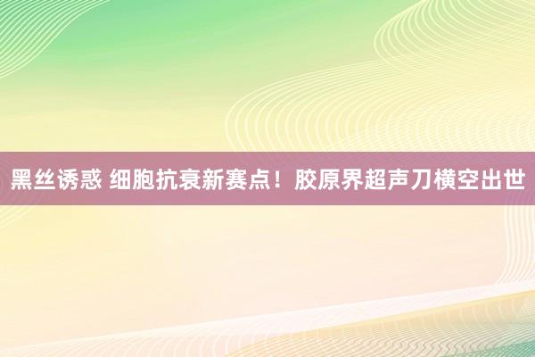 黑丝诱惑 细胞抗衰新赛点！胶原界超声刀横空出世