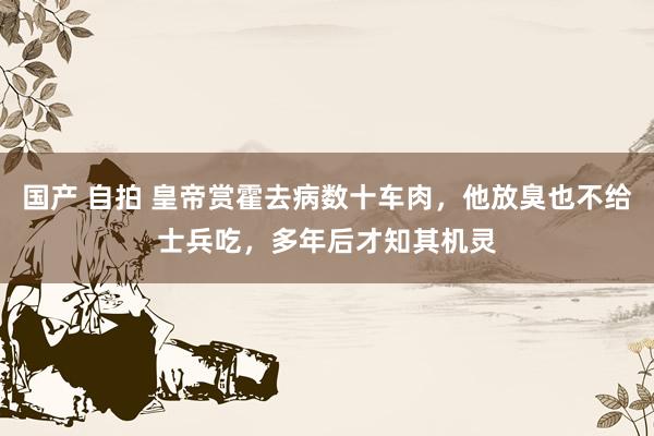 国产 自拍 皇帝赏霍去病数十车肉，他放臭也不给士兵吃，多年后才知其机灵