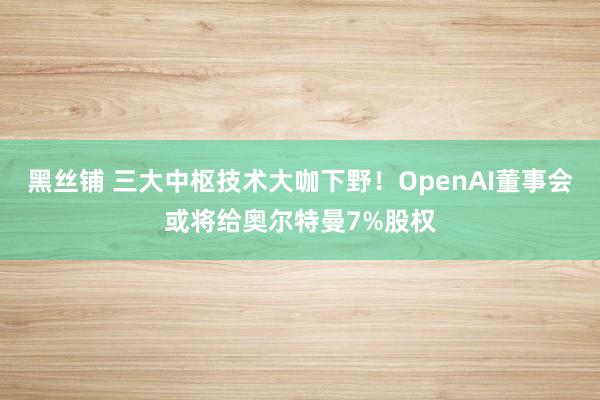 黑丝铺 三大中枢技术大咖下野！OpenAI董事会或将给奥尔特曼7%股权