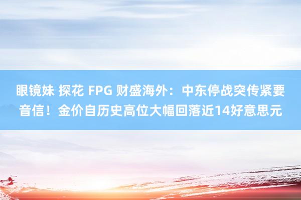 眼镜妹 探花 FPG 财盛海外：中东停战突传紧要音信！金价自历史高位大幅回落近14好意思元