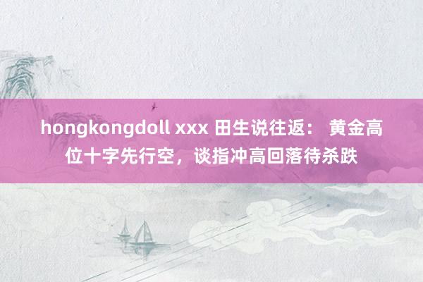 hongkongdoll xxx 田生说往返： 黄金高位十字先行空，谈指冲高回落待杀跌