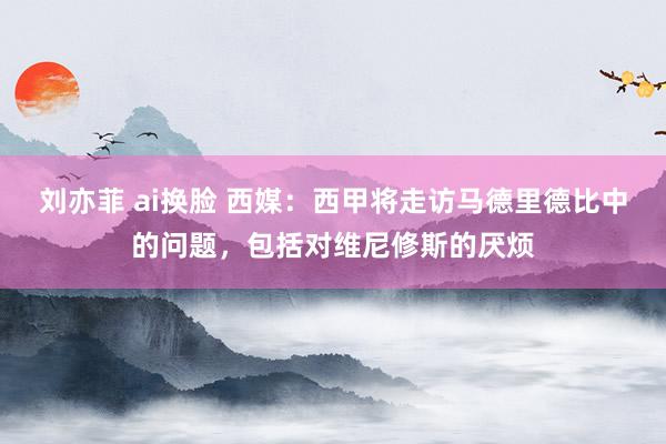 刘亦菲 ai换脸 西媒：西甲将走访马德里德比中的问题，包括对维尼修斯的厌烦