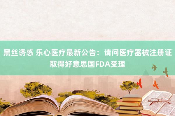 黑丝诱惑 乐心医疗最新公告：请问医疗器械注册证取得好意思国FDA受理