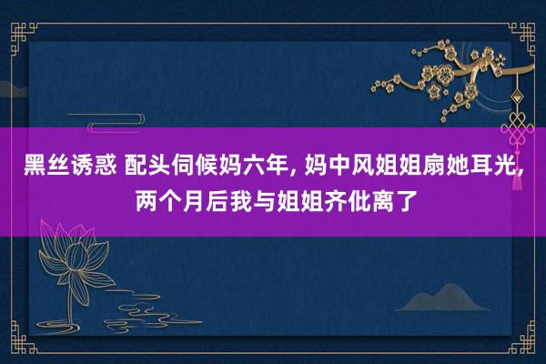 黑丝诱惑 配头伺候妈六年, 妈中风姐姐扇她耳光, 两个月后我与姐姐齐仳离了