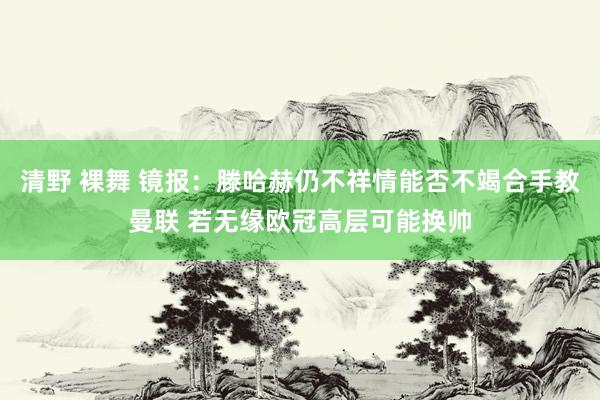 清野 裸舞 镜报：滕哈赫仍不祥情能否不竭合手教曼联 若无缘欧冠高层可能换帅