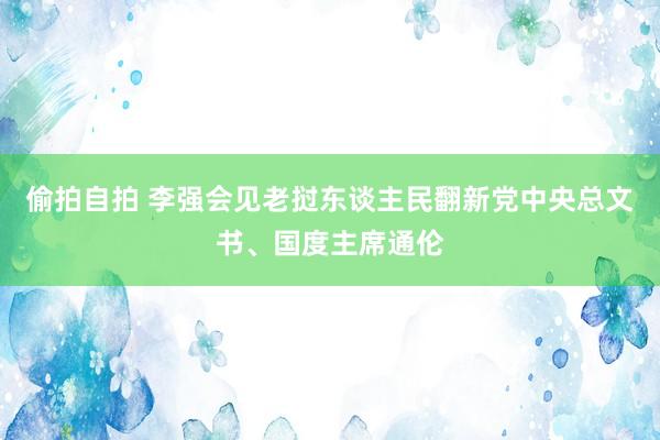 偷拍自拍 李强会见老挝东谈主民翻新党中央总文书、国度主席通伦