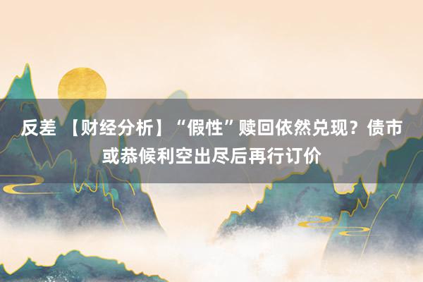 反差 【财经分析】“假性”赎回依然兑现？债市或恭候利空出尽后再行订价