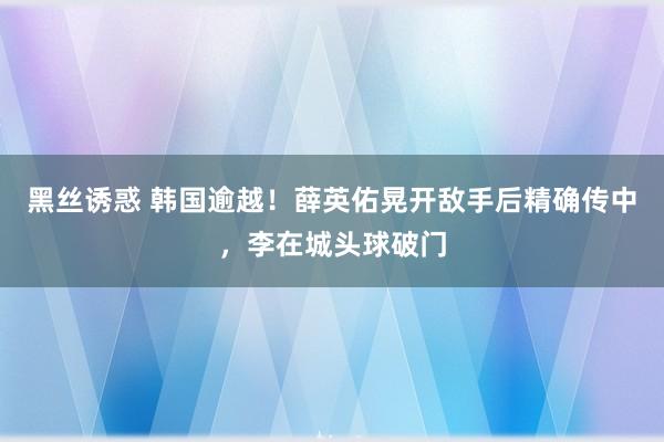 黑丝诱惑 韩国逾越！薛英佑晃开敌手后精确传中，李在城头球破门