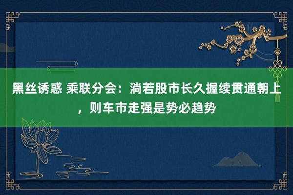 黑丝诱惑 乘联分会：淌若股市长久握续贯通朝上，则车市走强是势必趋势