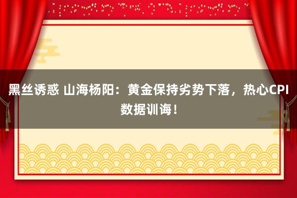 黑丝诱惑 山海杨阳：黄金保持劣势下落，热心CPI数据训诲！