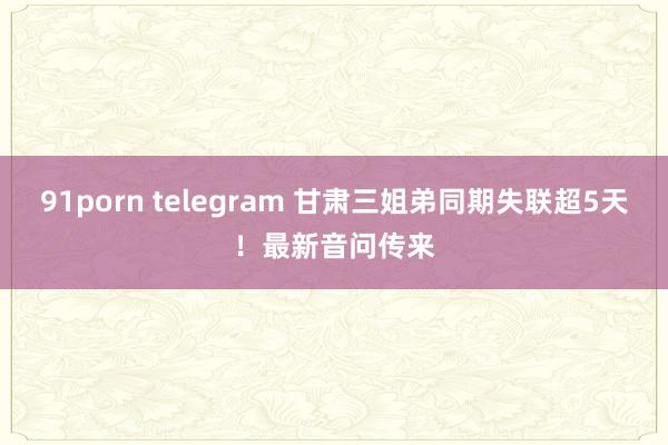 91porn telegram 甘肃三姐弟同期失联超5天！最新音问传来