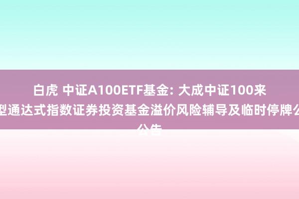 白虎 中证A100ETF基金: 大成中证100来回型通达式指数证券投资基金溢价风险辅导及临时停牌公告