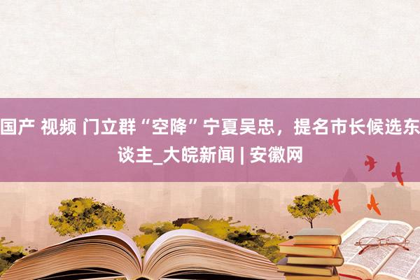 国产 视频 门立群“空降”宁夏吴忠，提名市长候选东谈主_大皖新闻 | 安徽网