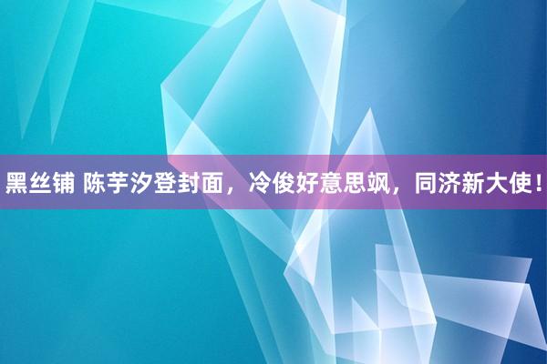 黑丝铺 陈芋汐登封面，冷俊好意思飒，同济新大使！