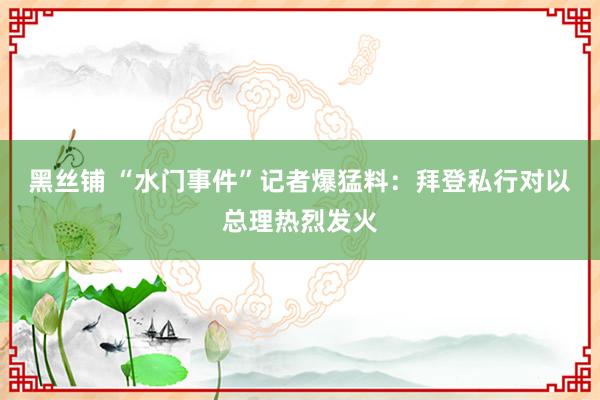 黑丝铺 “水门事件”记者爆猛料：拜登私行对以总理热烈发火