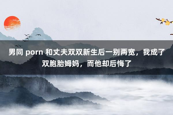 男同 porn 和丈夫双双新生后一别两宽，我成了双胞胎姆妈，而他却后悔了