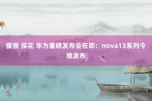 瘦猴 探花 华为重磅发布会在即：nova13系列今晚发布