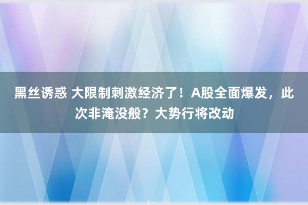 黑丝诱惑 大限制刺激经济了！A股全面爆发，此次非淹没般？大势行将改动