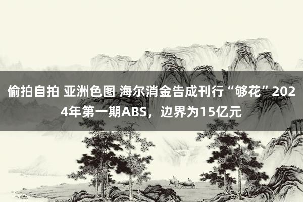 偷拍自拍 亚洲色图 海尔消金告成刊行“够花”2024年第一期ABS，边界为15亿元