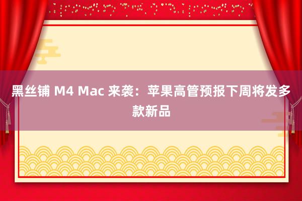 黑丝铺 M4 Mac 来袭：苹果高管预报下周将发多款新品