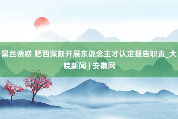 黑丝诱惑 肥西深刻开展东说念主才认定报告职责_大皖新闻 | 安徽网