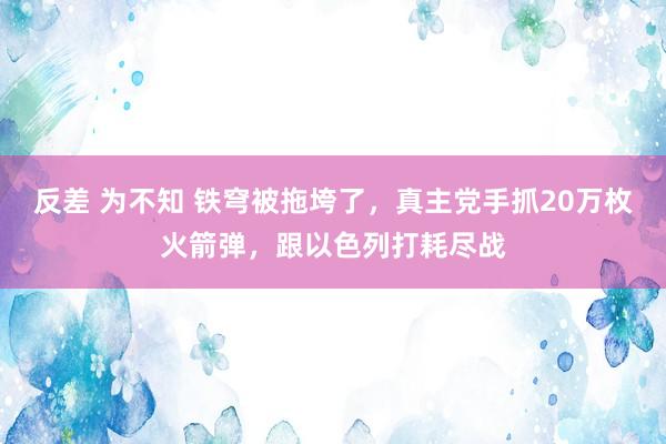 反差 为不知 铁穹被拖垮了，真主党手抓20万枚火箭弹，跟以色列打耗尽战