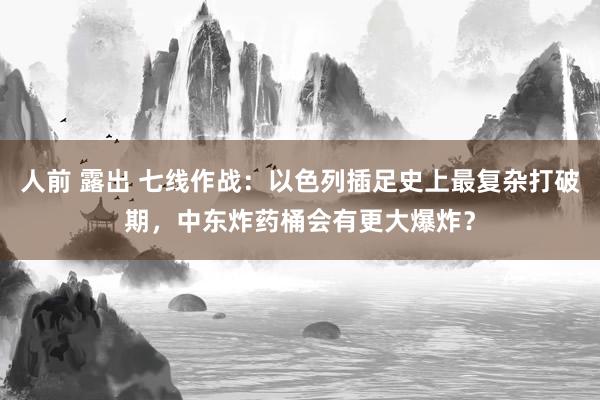 人前 露出 七线作战：以色列插足史上最复杂打破期，中东炸药桶会有更大爆炸？