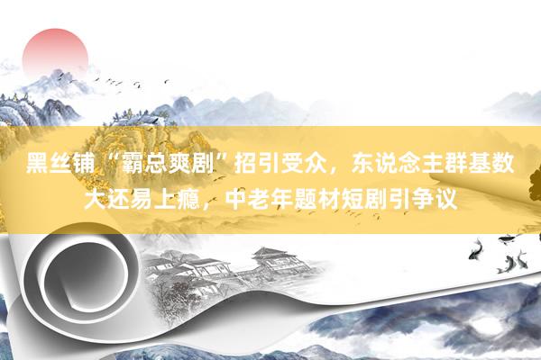 黑丝铺 “霸总爽剧”招引受众，东说念主群基数大还易上瘾，中老年题材短剧引争议