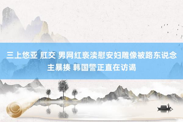 三上悠亚 肛交 男网红亵渎慰安妇雕像被路东说念主暴揍 韩国警正直在访谒