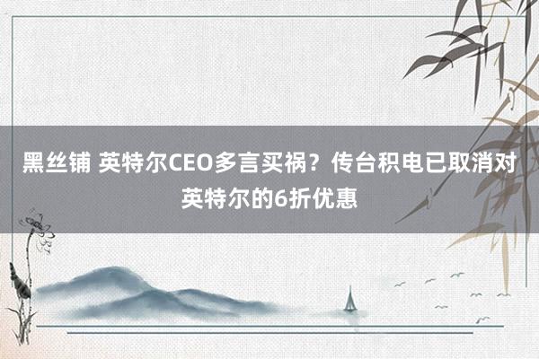 黑丝铺 英特尔CEO多言买祸？传台积电已取消对英特尔的6折优惠