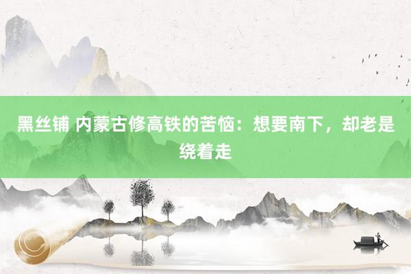 黑丝铺 内蒙古修高铁的苦恼：想要南下，却老是绕着走