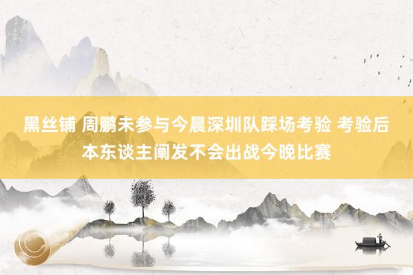 黑丝铺 周鹏未参与今晨深圳队踩场考验 考验后本东谈主阐发不会出战今晚比赛