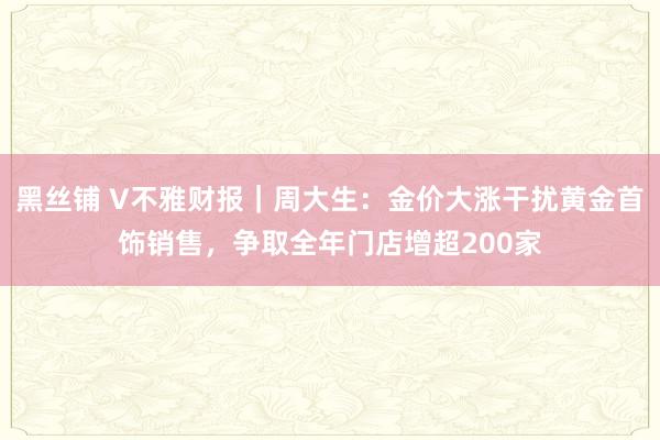 黑丝铺 V不雅财报｜周大生：金价大涨干扰黄金首饰销售，争取全年门店增超200家