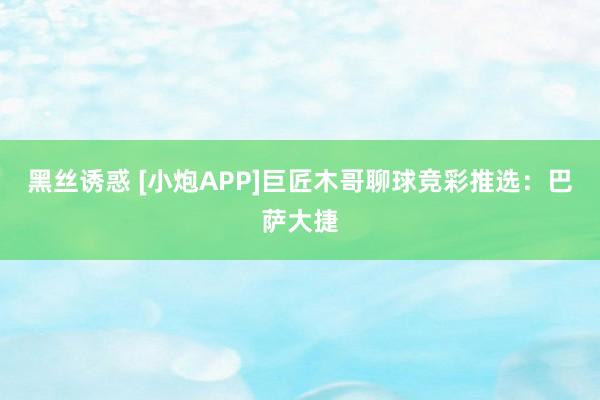 黑丝诱惑 [小炮APP]巨匠木哥聊球竞彩推选：巴萨大捷