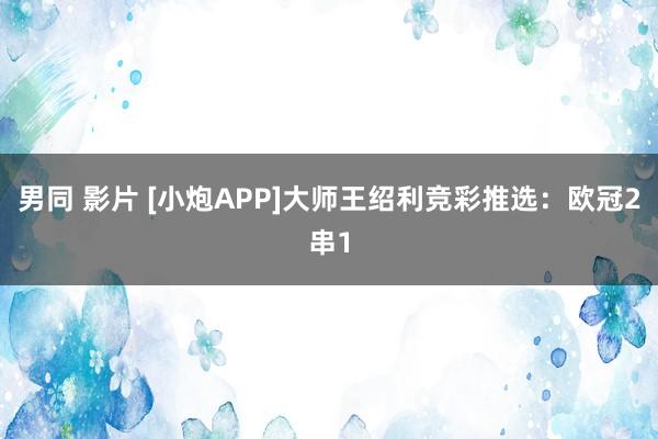 男同 影片 [小炮APP]大师王绍利竞彩推选：欧冠2串1